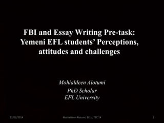 FBI and Essay Writing Pre-task:
Yemeni EFL students’ Perceptions,
attitudes and challenges

Mohialdeen Alotumi
PhD Scholar
EFL University

22/02/2014

Mohialdeen Alotumi, EFLU, TEC 14

1

 