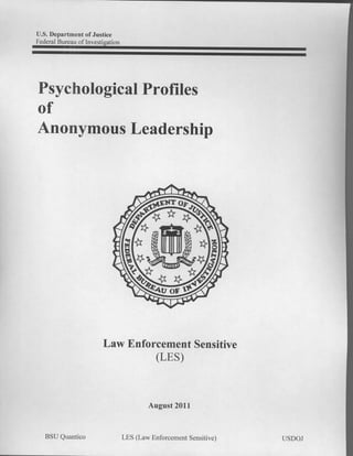 U.S.Department Justice
               of
Federal
      Bureauof Investi




Psychological
            Profiles
of
AnonymousLeadership




                  Law Enforcement Sensitive
                           (LES)



                                 August 2011


  BSU Quantico           LES (Law EnforcementSensitive)   USDOJ
 