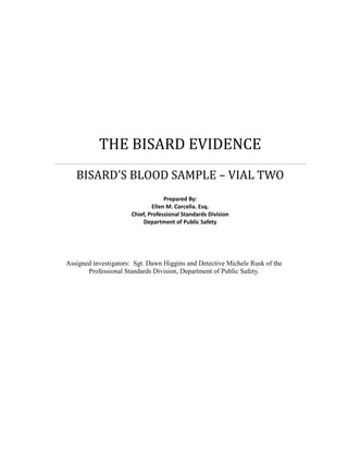 THE BISARD EVIDENCE
   BISARD’S BLOOD SAMPLE – VIAL TWO
                                   Prepared By:
                              Ellen M. Corcella. Esq.
                      Chief, Professional Standards Division
                          Department of Public Safety




Assigned investigators: Sgt. Dawn Higgins and Detective Michele Rusk of the
       Professional Standards Division, Department of Public Safety.
 