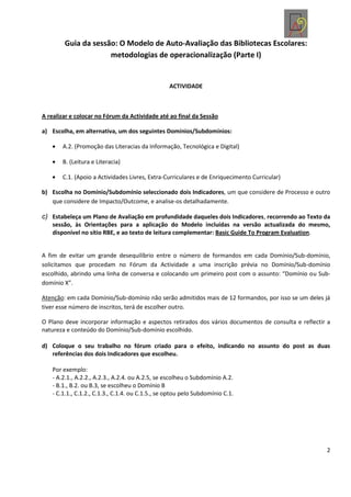 Guia da sessão: O Modelo de Auto-Avaliação das Bibliotecas Escolares:
                     metodologias de operacionalização (Parte I)


                                                  ACTIVIDADE



A realizar e colocar no Fórum da Actividade até ao final da Sessão

a) Escolha, em alternativa, um dos seguintes Domínios/Subdomínios:

       A.2. (Promoção das Literacias da Informação, Tecnológica e Digital)

       B. (Leitura e Literacia)

       C.1. (Apoio a Actividades Livres, Extra-Curriculares e de Enriquecimento Curricular)

b) Escolha no Domínio/Subdomínio seleccionado dois Indicadores, um que considere de Processo e outro
   que considere de Impacto/Outcome, e analise-os detalhadamente.

c) Estabeleça um Plano de Avaliação em profundidade daqueles dois Indicadores, recorrendo ao Texto da
   sessão, às Orientações para a aplicação do Modelo incluídas na versão actualizada do mesmo,
   disponível no sítio RBE, e ao texto de leitura complementar: Basic Guide To Program Evaluation.


A fim de evitar um grande desequilíbrio entre o número de formandos em cada Domínio/Sub-domínio,
solicitamos que procedam no Fórum da Actividade a uma inscrição prévia no Domínio/Sub-domínio
escolhido, abrindo uma linha de conversa e colocando um primeiro post com o assunto: “Domínio ou Sub-
domínio X”.

Atenção: em cada Domínio/Sub-domínio não serão admitidos mais de 12 formandos, por isso se um deles já
tiver esse número de inscritos, terá de escolher outro.

O Plano deve incorporar informação e aspectos retirados dos vários documentos de consulta e reflectir a
natureza e conteúdo do Domínio/Sub-domínio escolhido.

d) Coloque o seu trabalho no fórum criado para o efeito, indicando no assunto do post as duas
   referências dos dois Indicadores que escolheu.

   Por exemplo:
   - A.2.1., A.2.2., A.2.3., A.2.4. ou A.2.5, se escolheu o Subdomínio A.2.
   - B.1., B.2. ou B.3, se escolheu o Domínio B
   - C.1.1., C.1.2., C.1.3., C.1.4. ou C.1.5., se optou pelo Subdomínio C.1.




                                                                                                     2
 