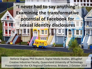 “I never had to say anything”: 
Examining the transformative 
potential of Facebook for 
sexual identity disclosures 
Stefanie Duguay, PhD Student, Digital Media Studies, @DugStef 
Creative Industries Faculty, Queensland University of Technology 
Presentation for the ICA Regional Conference, Brisbane, 2 October 2014 
 