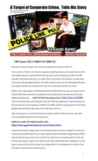 FBI Case: ICC # I05071411389175
My Name Is Gerard Ange' This Is the story behind the story of WIN-TV.

I am a victim of theft. I am here by necessity, fighting forces much larger than us. !We
have been trying to understand the last six years and wondering why both the FBI
and DOJ had done nothing on our case. Only to witness in the last few months even
more very strange illegal behavior and odd rulings in court as we were systematically
and openly denied our constitutional right to an attorney and then to a trial.

When I was made aware of FBI Whistle Blower Sibel Edmonds case and about these
Turkish Business interests and operatives with government connections to the US
Defense Department ..    LINK TO FBI Video Deposition: http: //ow.ly/3V83l .
That information was a turning point for us!!! That has opened our eyes and given us
the answers to all our questions of WHY and WHO and the reasons behind why these
people were allowed to get away with what they did to us

Gap International, a Turkish/American company based in Pennsylvania, with self-
claimed [ Deep Government Connections ]

HERE IS A LINK TO THEIR CLIENT LIST:
!http://www.gapinternational.com/clients.html

I was born here but, today I don't even feel like citizen anymore. Judge True who was
mysteriously substituted into our case, replacing the Honorable Judge Barbara Miller,
took all that all away from all of us when he ruled his own twisted version of the law
by first, denying our right to our attorney and then demanded that I represent my own
case in court as Pro Se. By doing that Judge John M. True III denied our right to trial
and right to equal justice under the law.


                                                                                     1
 