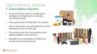 Digital Beauty Lifestyle
7. Subscription Models
•  Consumers find value in avoiding the
drudgery of shopping for everyday
commodity items
•  They appreciate the benefits of curation
•  Many consumers use subscriptions to treat
themselves to a monthly gift
•  Consumers love the convenience and
dependability of the services
•  Retailers love subscription models as a
source of recurring revenue
 