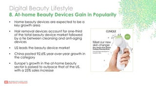 Digital Beauty Lifestyle
8. At-home Beauty Devices Gain in Popularity
•  Home beauty devices are expected to be a
key growth area
•  Hair removal devices account for one-third
of the total beauty device market followed
by a tie between cleansing and anti-aging
devices
•  US leads the beauty device market
•  China posted 92.6% year-over-year growth in
the category
•  Europe’s growth in the at-home beauty
sector is poised to outpace that of the US,
with a 25% sales increase
 