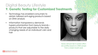 Digital Beauty Lifestyle
9. Genetic Testing for Customized Treatments
•  Technology has enabled consumers to
obtain tailored anti-aging products based
on DNA analysis
•  Information transparency demands
hypercustomization from beauty brands –
products that are adjustable to the daily
changing needs of an individual’s skin and
hair
Geneu	
  skincare	
  lab	
  in	
  London	
  oﬀers	
  	
  
skin	
  proﬁles	
  based	
  on	
  a	
  DNA	
  sample	
  	
  
from	
  a	
  simple	
  mouth	
  swab	
  	
  
 