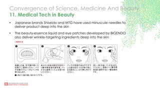 Convergence of Science, Medicine And Beauty
11. Medical Tech in Beauty
•  Japanese brands Shiseido and MTG have used minuscule needles to
deliver product deep into the skin
•  The beauty-essence liquid and eye patches developed by BIGENDO
also deliver wrinkle-targeting ingredients deep into the skin
 