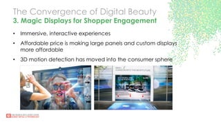 The Convergence of Digital Beauty
3. Magic Displays for Shopper Engagement
•  Immersive, interactive experiences
•  Affordable price is making large panels and custom displays
more affordable
•  3D motion detection has moved into the consumer sphere
 