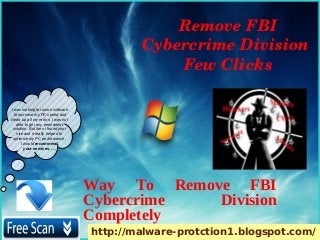 Remove FBI 
                                            Cybercrime Division 
                                                Few Clicks

I was looking for some software
  to increase my PC speed and
clean up all my errors. i was not
    able to get any permanent
 solution. But then i found your
    site and it really helped to
 optimize my PC performance.
       I would recommend
         your services. ….




                                    Way To Remove FBI
                                    Cybercrime  Division
                                    Completely
                                    http://malware-protction1.blogspot.com/
 