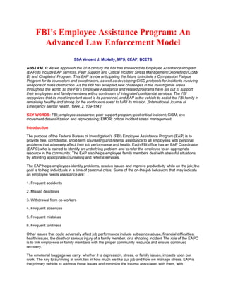 FBI's Employee Assistance Program: An
       Advanced Law Enforcement Model
                              SSA Vincent J. McNally, MPS, CEAP, BCETS

ABSTRACT: As we approach the 21st century the FBI has enhanced its Employee Assistance Program
(EAP) to include EAP services, Peer Support and Critical Incident Stress Management/Debriefing (CISM/
D) and Chaplains' Program. This EAP is now anticipating the future to include a Compassion Fatigue
Program for its counselors and coordinators, as well as developing CISD protocols for incidents involving
weapons of mass destruction. As the FBI has accepted new challenges in the investigative arena
throughout the world, so the FBI's Employee Assistance and related programs have set out to support
their employees and family members with a continuum of integrated confidential services. The FBI
recognizes that its most important asset is its personnel, and EAP is the vehicle to assist the FBI family in
remaining healthy and strong for the continuous quest to fulfill its mission. [International Journal of
Emergency Mental Health, 1999, 2, 109-114.]

KEY WORDS: FBI; employee assistance; peer support program; post critical incident; CISM; eye
movement desensitization and reprocessing; EMDR; critical incident stress management

Introduction

The purpose of the Federal Bureau of Investigation's (FBI) Employee Assistance Program (EAP) is to
provide free, confidential, short-term counseling and referral assistance to all employees with personal
problems that adversely affect their job performance and health. Each FBI office has an EAP Coordinator
(EAPC) who is trained to identify an underlying problem and to refer the employee to an appropriate
resource in the community. The EAP also helps employee family members deal with stressful situations
by affording appropriate counseling and referral services.

The EAP helps employees identify problems, resolve issues and improve productivity while on the job; the
goal is to help individuals in a time of personal crisis. Some of the on-the-job behaviors that may indicate
an employee needs assistance are:

1. Frequent accidents

2. Missed deadlines

3. Withdrawal from co-workers

4. Frequent absences

5. Frequent mistakes

6. Frequent tardiness

Other issues that could adversely affect job performance include substance abuse, financial difficulties,
health issues, the death or serious injury of a family member, or a shooting incident The role of the EAPC
is to link employees or family members with the proper community resource and ensure continued
recovery.

The emotional baggage we carry, whether it is depression, stress, or family issues, impacts upon our
work. The key to surviving at work lies in how much we like our job and how we manage stress. EAP is
the primary vehicle to address those issues and minimize the trauma associated with them, with
 
