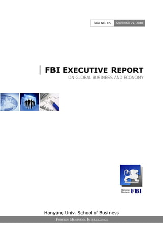 Issue NO. 45   September 22, 2010




| FBI EXECUTIVE REPORT
            ON GLOBAL BUSINESS AND ECONOMY




 Hanyang Univ. School of Business
     FOREIGN BUSINESS INTELLIGENCE
 
