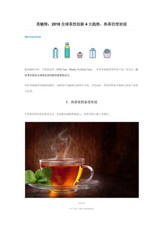 英敏特：2018 全球茶饮创新 4 大趋势，热茶仍受欢迎
FBIF 食品饮料创新
据英敏特分析，尽管即饮茶（RTD Tea：Ready To Drink Tea）、冷萃茶和康普茶等茶产品广受关注，但
热茶仍然是全球茶品类创新的重要驱动力。
即饮茶紧跟即饮咖啡的脚步，逐渐将目光瞄准全球茶叶市场。尽管如此，热茶仍然是全球最大的茶产品细
分品类。
1、热茶依然备受欢迎
尽管新的即饮饮料备受关注，在创新的规模和数量上，热茶仍然占据主导地位。
Hot tea
图片来源：Nile International
 