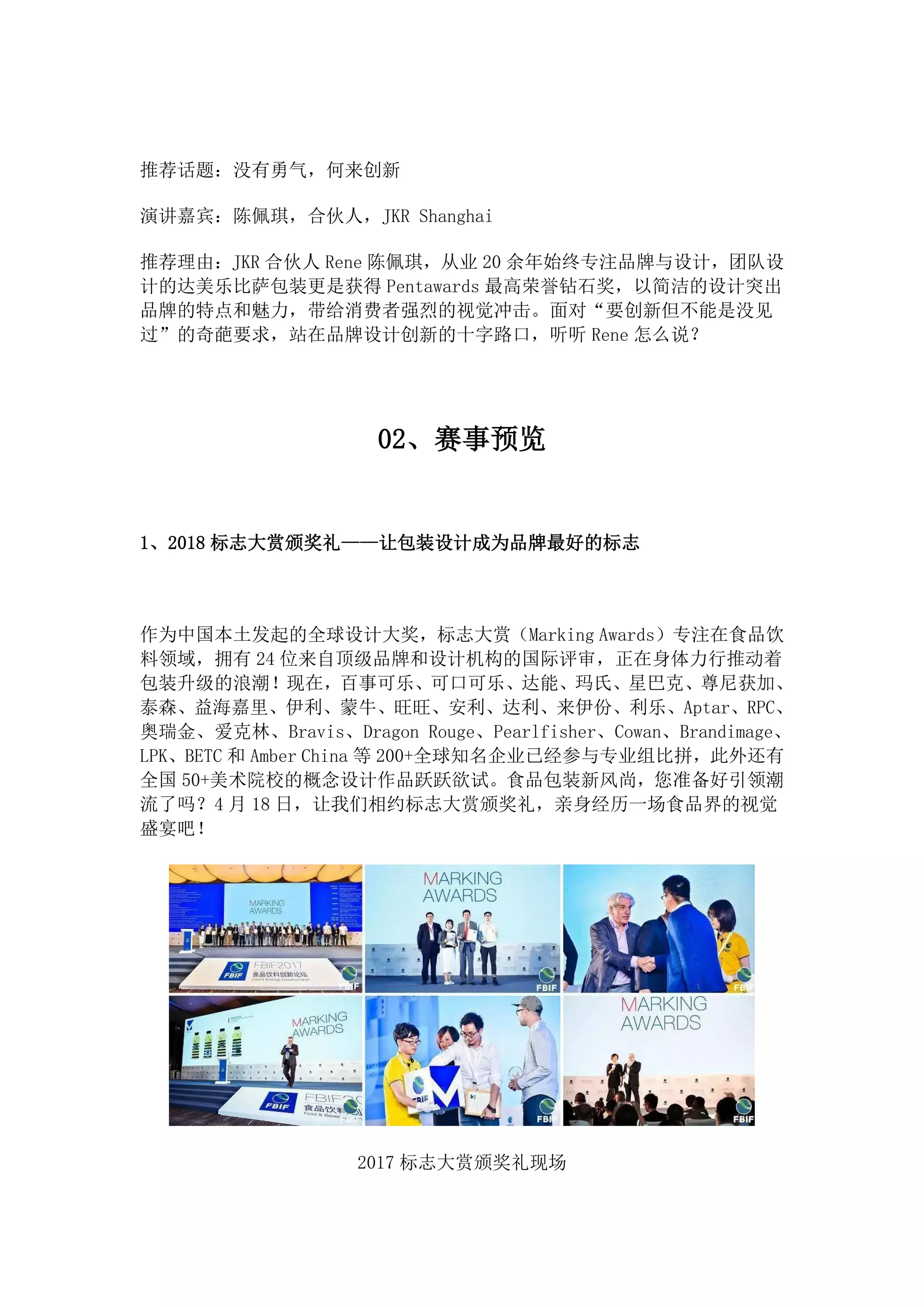 推荐话题：没有勇气，何来创新
演讲嘉宾：陈佩琪，合伙人，JKR Shanghai
推荐理由：JKR 合伙人 Rene 陈佩琪，从业 20 余年始终专注品牌与设计，团队设
计的达美乐比萨包装更是获得 Pentawards 最高荣誉钻石奖，以简洁的设计突出
品牌的特点和魅力，带给消费者强烈的视觉冲击。面对“要创新但不能是没见
过”的奇葩要求，站在品牌设计创新的十字路口，听听 Rene 怎么说？
02、赛事预览
1、2018 标志大赏颁奖礼——让包装设计成为品牌最好的标志
作为中国本土发起的全球设计大奖，标志大赏（Marking Awards）专注在食品饮
料领域，拥有 24 位来自顶级品牌和设计机构的国际评审，正在身体力行推动着
包装升级的浪潮！现在，百事可乐、可口可乐、达能、玛氏、星巴克、尊尼获加、
泰森、益海嘉里、伊利、蒙牛、旺旺、安利、达利、来伊份、利乐、Aptar、RPC、
奥瑞金、爱克林、Bravis、Dragon Rouge、Pearlfisher、Cowan、Brandimage、
LPK、BETC 和 Amber China 等 200+全球知名企业已经参与专业组比拼，此外还有
全国 50+美术院校的概念设计作品跃跃欲试。食品包装新风尚，您准备好引领潮
流了吗？4 月 18 日，让我们相约标志大赏颁奖礼，亲身经历一场食品界的视觉
盛宴吧！
2017 标志大赏颁奖礼现场
 