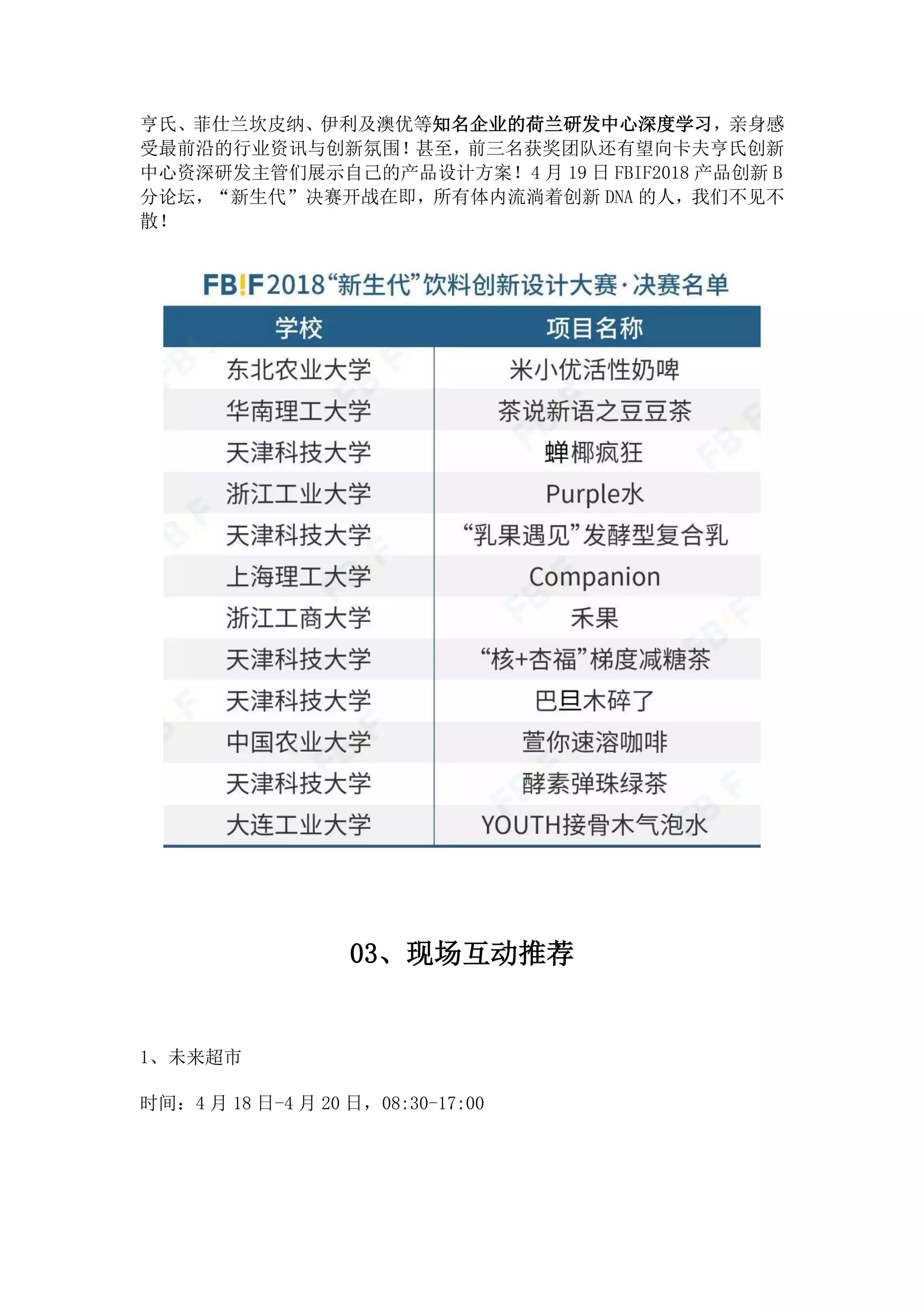 亨氏、菲仕兰坎皮纳、伊利及澳优等知名企业的荷兰研发中心深度学习，亲身感
受最前沿的行业资讯与创新氛围！甚至，前三名获奖团队还有望向卡夫亨氏创新
中心资深研发主管们展示自己的产品设计方案！4 月 19 日 FBIF2018 产品创新 B
分论坛，“新生代”决赛开战在即，所有体内流淌着创新 DNA 的人，我们不见不
散！
03、现场互动推荐
1、未来超市
时间：4 月 18 日-4 月 20 日，08:30-17:00
 