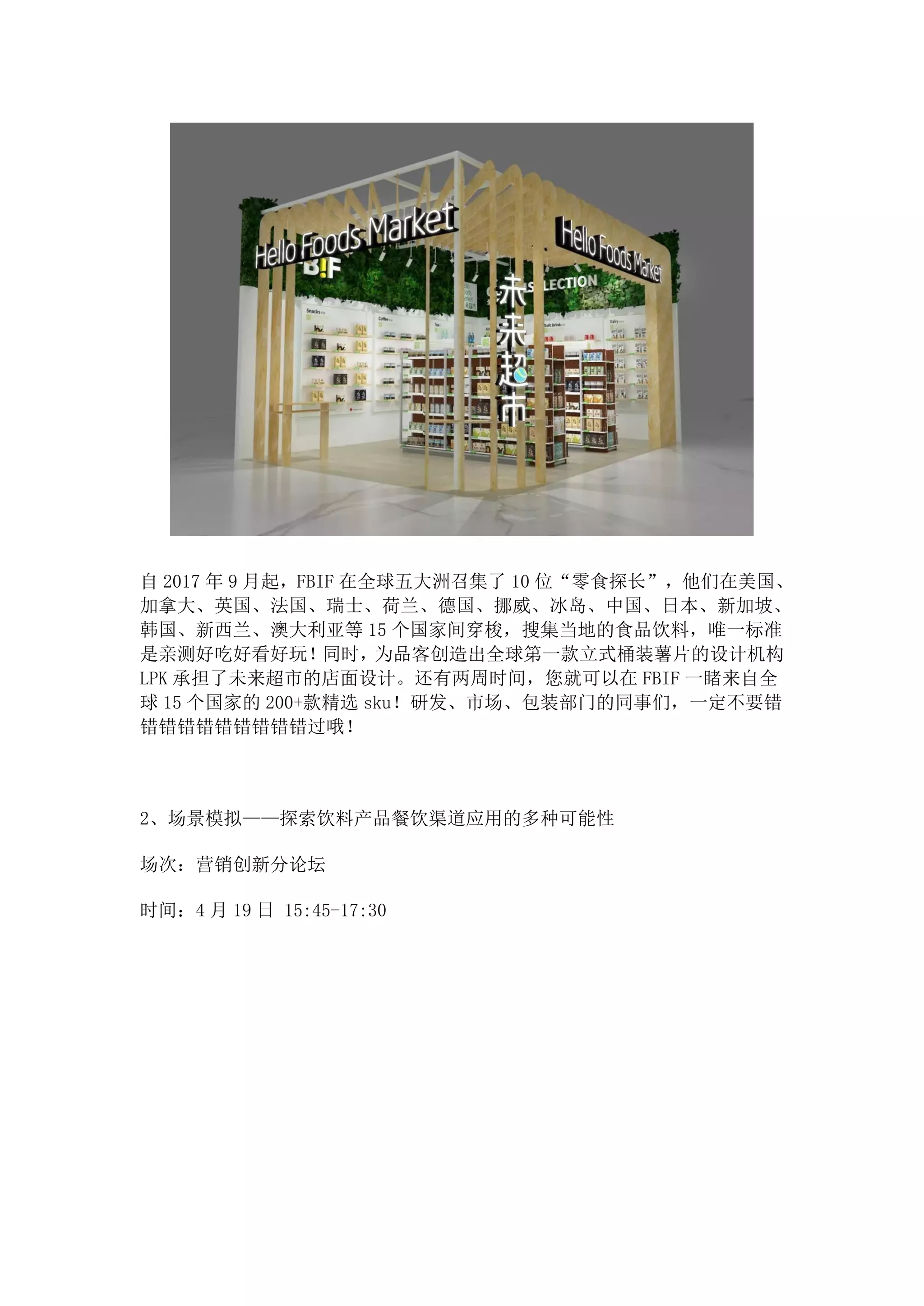自 2017 年 9 月起，FBIF 在全球五大洲召集了 10 位“零食探长”，他们在美国、
加拿大、英国、法国、瑞士、荷兰、德国、挪威、冰岛、中国、日本、新加坡、
韩国、新西兰、澳大利亚等 15 个国家间穿梭，搜集当地的食品饮料，唯一标准
是亲测好吃好看好玩！同时，为品客创造出全球第一款立式桶装薯片的设计机构
LPK 承担了未来超市的店面设计。还有两周时间，您就可以在 FBIF 一睹来自全
球 15 个国家的 200+款精选 sku！研发、市场、包装部门的同事们，一定不要错
错错错错错错错错错过哦！
2、场景模拟——探索饮料产品餐饮渠道应用的多种可能性
场次：营销创新分论坛
时间：4 月 19 日 15:45-17:30
 