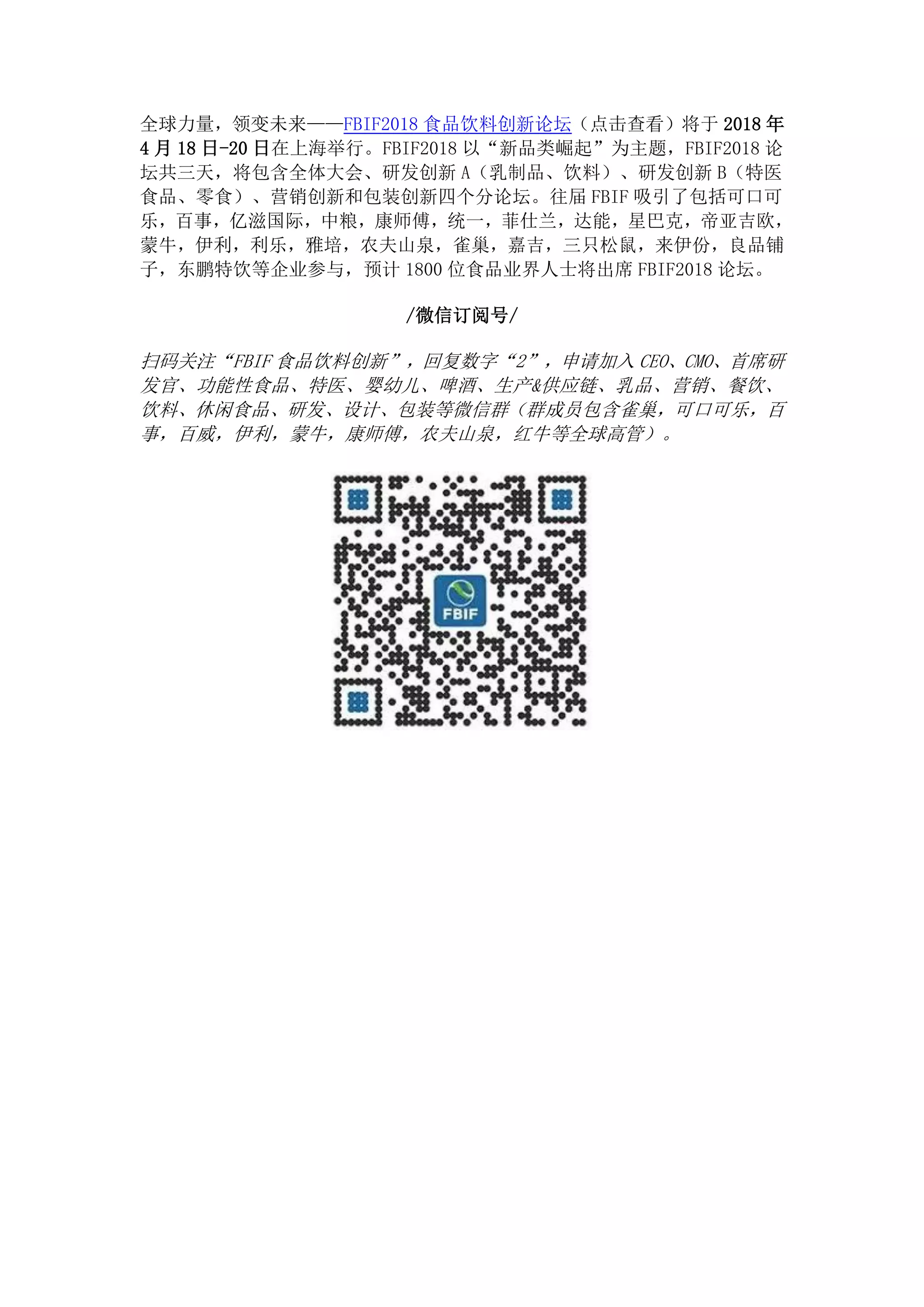 全球力量，领变未来——FBIF2018 食品饮料创新论坛（点击查看）将于 2018 年
4 月 18 日-20 日在上海举行。FBIF2018 以“新品类崛起”为主题，FBIF2018 论
坛共三天，将包含全体大会、研发创新 A（乳制品、饮料）、研发创新 B（特医
食品、零食）、营销创新和包装创新四个分论坛。往届 FBIF 吸引了包括可口可
乐，百事，亿滋国际，中粮，康师傅，统一，菲仕兰，达能，星巴克，帝亚吉欧，
蒙牛，伊利，利乐，雅培，农夫山泉，雀巢，嘉吉，三只松鼠，来伊份，良品铺
子，东鹏特饮等企业参与，预计 1800 位食品业界人士将出席 FBIF2018 论坛。
/微信订阅号/
扫码关注“FBIF 食品饮料创新”，回复数字“2”，申请加入 CEO、CMO、首席研
发官、功能性食品、特医、婴幼儿、啤酒、生产&供应链、乳品、营销、餐饮、
饮料、休闲食品、研发、设计、包装等微信群（群成员包含雀巢，可口可乐，百
事，百威，伊利，蒙牛，康师傅，农夫山泉，红牛等全球高管）。
 