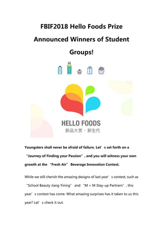 FBIF2018 Hello Foods Prize
Announced Winners of Student
Groups!
Youngsters shall never be afraid of failure. Let’s set forth on a
“Journey of Finding your Passion”, and you will witness your own
growth at the “Fresh Air” Beverage Innovation Contest.
While we still cherish the amazing designs of last year’s contest, such as
“School Beauty Jiang Yining” and “M + M Stay-up Partners”, this
year’s contest has come. What amazing surprises has it taken to us this
year? Let’s check it out.
 