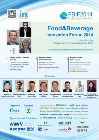 Food&Beverage
Innovation Forum 2014
14th-16th May
Chateau Star River Pudong,Shanghai, China
1
2
1 2
Speakers
3
Xuefeng DI Emmanuel Sabbagh Matt Finger Peter A. Bilello Chrystèle Delobel Junjiang Chen Steve McGinnes Zhu Zhang
Nestlé Greater China TBWA Tyson Foods CIMData Selerant Want Want China SGK COFCO WOMAI
Company
Sponsors and Exhibitors
The world is moving fast,we need to go even faster
of
Plenary Session Chairman
Yves Rey
Corporate Quality GM, Danone;
Chairman Elected, Global Food
Safety Initiative (GFSI)
Food safety
Keynote Speaker
Chris Reitermann
President, Ogilvy & Mather
Advertising Asia Pacific
Marketing Innovation
Keynote Speaker
Diana Escoda
R&D General Manager and Head
the Shanghai Global Innovation
Technologycenter,
The Coca-Cola Company
Product Innovation
Organizer
Foo Siew Ting
Moet Hennessy Diageo
(China)Co.,LTD
Partners
Chinese Shoppers
Internet of Things Food Safety Traceability Early Warning Platform
Supply Chain Visibility Food Safety Risk
Nutrition Chinese Food Culture Product Lifecycle Management
3D Printing Food Digital Marketing Customer Engag
Made to
ement
OrderHealthEntertainment Marketing O2O WeChat
 