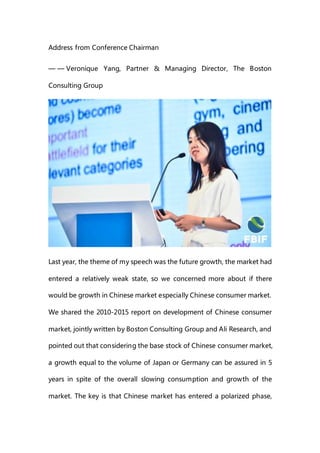 Address from Conference Chairman
— — Veronique Yang, Partner & Managing Director, The Boston
Consulting Group
Last year, the theme of my speech was the future growth, the market had
entered a relatively weak state, so we concerned more about if there
would be growth in Chinese market especially Chinese consumer market.
We shared the 2010-2015 report on development of Chinese consumer
market, jointly written by Boston Consulting Group and Ali Research, and
pointed out that considering the base stock of Chinese consumer market,
a growth equal to the volume of Japan or Germany can be assured in 5
years in spite of the overall slowing consumption and growth of the
market. The key is that Chinese market has entered a polarized phase,
 