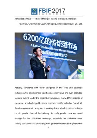 1
Jiangxiaobai/Jovo——Three Strategies Facing the New Generation
——Road Tao, Chairman & CEO, Chongqing Jiangxiaobai Liquor Co., Ltd.
Actually, compared with other categories in the food and beverage
industry, white spirit is more traditional, conservative and even secluded
to some extent. Under the present circumstance, many different kinds of
categories are challenged by some common problems today. First of all,
the development of categories is slowing down, which is not exclusive to
certain product but all the industry. Secondly, products are not novel
enough for the consumers nowadays, especially the traditional ones.
Thirdly, due to the lack of novelty, new generations started to give up the
 