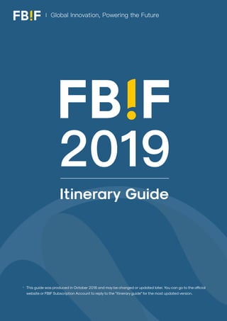 2019 Itinerary Guide 《 Back to Contents
1
This guide was produced in October 2018 and may be changed or updated later. You can go to the official
website or FBIF Subscription Account to reply to the “itinerary guide” for the most updated version.
2019
Global Innovation, Powering the Future
*
Itinerary Guide
 