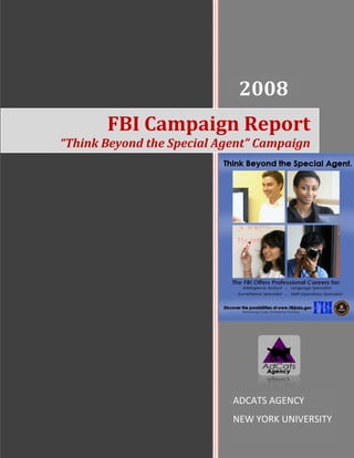 2008
                            2008
       FBI Campaign Report
“Think Beyond the Special Agent” Campaign




                           Tiffany
                            ADCATS AGENCY
                           [Type the company name]
                            NEW YORK UNIVERSITY
                           1/1/2008
 
