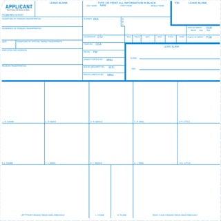 LEAVE BLANK                       TYPE OR PRINT ALL INFORMATION IN BLACK                                   FBI             LEAVE BLANK
                                                                                   NAM
   APPLICANT
    * See Privacy Act Notice on Back
                                                                   LAST NAME                     FIRST NAME          MIDDLE NAME



FD-258 (REV.12-10-07)
SIGNATURE OF PERSON FINGERPRINTED                                ALIASES    AKA                    O
                                                                                                   R
                                                                                                   I
RESIDENCE OF PERSON FINGERPRINTED                                                                                                                                         DATE OF BIRTH    DOB
                                                                                                                                                                             Month   Day   Year


                                                                 CITIZENSHIP   CTZ                        SEX     RACE         HGT.       WGT.      EYES         HAIR     PLACE OF BIRTH   POB
DATE              SIGNATURE OF OFFICIAL TAKING FINGERPRINTS
                                                                 YOUR NO.      OCA
                                                                                                                                                 LEAVE BLANK
EMPLOYER AND ADDRESS
                                                                 FBI NO.    FBI

                                                                                                            CLASS
                                                                 ARMED FORCES NO.       MNU

REASON FINGERPRINTED                                             SOCIAL SECURITY NO.     SOC
                                                                                                                REF.

                                                                 MISCELLANEOUS NO.      MNU




1. R. THUMB                                 2. R. INDEX                3. R. MIDDLE                               4. R. RING                                     5. R. LITTLE




6. L. THUMB                                 7. L. INDEX                8. L. MIDDLE                               9. L. RING                                     10. L. LITTLE




                        LEFT FOUR FINGERS TAKEN SIMULTANEOUSLY               L. THUMB          R. THUMB                               RIGHT FOUR FINGERS TAKEN SIMULTANEOUSLY
 
