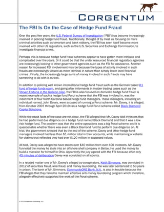 The FBI Is On the Case of Hedge Fund Fraud
Over the past few years, the U.S. Federal Bureau of Investigation ("FBI") has become increasingly
involved in policing hedge fund fraud. Traditionally, thought of by most as focusing on more
criminal activities such as terrorism and bank robbery, the FBI has seen itself become more
involved with other US regulators, such as the U.S. Securities and Exchange Commission, to
investigate financial crime.

Perhaps this is because hedge fund fraud schemes appear to have gotten more intricate and
complicated over the years. Or it could be that the under resourced financial regulatory agencies
are increasingly looking to other government agencies such as the FBI for assistance. Another
reason for increased FBI involvement may be because the types of activity involved in such
frauds are increasingly viewed as more criminal in nature than simply lower level financial
crimes . Finally, the increasingly large sums of money involved in such frauds may have
something to do with it as well.

In addition to policing well known international hedge fund fraud such as the German based K1
fund of hedge funds scam, and going after informants in insider trading cases such as the
Steven Fortuna in the Galleon case, the FBI is also focused on domestic hedge fund fraud. A
recent example of such a hedge fund Ponzi scheme that the FBI was involved in, was the
indictment of four North Carolina based hedge fund managers. These managers, including an
individual named, John Davey, were accused of running a Ponzi scheme. Mr. Davey, it is alleged,
from October 2007 through April 2010 ran a hedge fund Ponzi scheme called Black Diamond
Capital Solutions.

While the exact facts of the case are not clear, the FBI alleged that Mr. Davey told investors that
he had performed due diligence on a hedge fund named Black Diamond and that it was a low
risk hedge fund. The problem was that the entire operations was a big Ponzi scheme and it is
questionable whether there was even a Black Diamond fund to perform due diligence on. At
trial, the government showed that by the end of the scheme, Davey and other hedge fund
managers involved had less than $1 million total in their accounts, while maintaining a website
for victims that reflected they had over $120 million in supposed values.

All told, Davey was alleged to have stolen over $40 million from over 400 investors. Mr. Davey
funneled the money he stole into an offshore shell company in Belize. He used the money to
build a mansion for himself in Ohio. Apparently the jury agreed with the FBI because after only
45 minutes of deliberation Davey was convicted on all counts.

In a related matter one of Mr. Davey's alleged co-conspirators, Keith Simmons, was convicted in
2012 of securities fraud, wire fraud, and money laundering. He was later sentenced to 50 years
in prison. The bank of Mr. Simmons, CommunityONE Bank, N.A., is also in trouble because the
FBI alleges that they failed to maintain effective anti-money laundering program which therefore,
allegedly effectively supported the work of the Ponzi scheme.




© 2013 Corgentum Consulting, LLC
 
