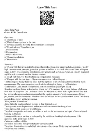 Acme Title Pawn
Acme Title Pawn
Group: KPSN Consultants
Overview
пЃЅSummary of case
пЃЅEthical issues present in the case
пЃЅDiscuss dilemma faced by decision makers in the case
пЃЅApplication of Ethical theories
1.Utilitarianism
2.Universalism
3.Ethical Relativism
пЃЅRecommendations
пЃЅReferences
Summary
пЃЅAcme Title Pawn was in the business of providing loans to a target market consisting of mostly
high risk customers, example, gamblers, persons with little or no credit history and those with poor
credit history, predominantly from the minority groups such as African American (mostly migrants)
and Hispanic communities (low income earners).
пЃЅHigh staff turnover despite attractive compensation packages.
пЃЅIn sync with the title loan ... Show more content on Helpwriting.net ...
The teleological theory therefore holds that the rightness of an action is determined solely by its
consequences. The most common example of the teleological theory is Utilitarianism.
Utilitarianism (John Stuart Mills) the end justifies the means (Boatright, 2009)
Boatright explains that an action is right if, and only if it produces the greatest balance of pleasure
over pain for everyone. One Utilitarian thesis, the Maximalist, states that a right action is one that
has not merely some good consequences but the greatest amount of good consequences. Simply
put, the end justifies the means. Based on these definitions, we are convinced that Acme Title Pawn
operated in a highly utilitarian manner.
What justifies this decision?
Acme helped a great number of persons in dire financial need
These persons were desperate and had no alternative means of obtaining a loan
These persons had no or poor credit history
They had emergencies and could not afford to wait on the bureaucratic red tapes of the traditional
banking institutions
Loan quantities were too low to be issued by the traditional banking institutions even if the
applicant had a good credit history
Cash was readily available
No title or individual background checks were conducted
Therefore, despite the extremely high interest rates, the extreme 30 day pay back period, the
vehicle seizure and sale,
 