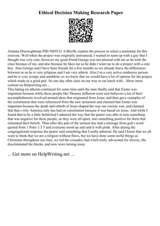 Ethical Decision Making Research Paper
Arianna Diazwightman PID 5869132 A.Briefly explain the process to select a teammate for this
exercise. Well when the project was originally announced, I wanted to team up with a guy that I
thought was very cute, however my good friend George was not pleased with me as he took the
class because of me, and also because he likes me so he didn t want me to do a project with a cute
boy. Also George and I have been friends for a few months so we already knew the differences
between us as he is very religious and I am very atheist. Also I m a very active outdoorsy person
and he is very wimpy and unathletic so we knew that we would have a lot of options for the project
which made us a good pair. So one day after class on our way to eat lunch with... Show more
content on Helpwriting.net ...
This hating on atheists continued for some time until the man finally said that Easter was
important because while these people like Thomas Jefferson were non believers a lot of their
accomplishments revolved around ideas that originated from Jesus, and then gave examples of
the constitution that were referenced from the new testament and claimed that Easter was
important because the death and rebirth of Jesus shaped the way our society was, and claimed
that that s why America only has had on constitution because it was based on Jesus. And while I
found that to be a little farfetched I admired the way that the pastor was able to turn something
that was negative for these people, as they were all upset, into something positive for them that
reinstated their beliefs. Then after this part of the sermon hey had a message from god s word
quoted from 1 Peter 1:3 5 and everyone stood up and said it with pride. After during the
congregational response the pastor said something that I really admired. He said I know that we all
want to think that we are a religion without flaws, but we have done some awful things as
Christians throughout our time, we led the crusades, had witch trails, advocated for slavery, the
discriminated the blacks, and now were turning away
... Get more on HelpWriting.net ...
 