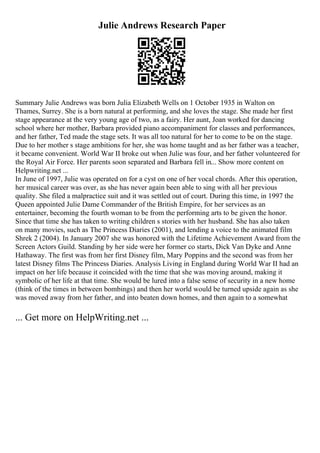 Julie Andrews Research Paper
Summary Julie Andrews was born Julia Elizabeth Wells on 1 October 1935 in Walton on
Thames, Surrey. She is a born natural at performing, and she loves the stage. She made her first
stage appearance at the very young age of two, as a fairy. Her aunt, Joan worked for dancing
school where her mother, Barbara provided piano accompaniment for classes and performances,
and her father, Ted made the stage sets. It was all too natural for her to come to be on the stage.
Due to her mother s stage ambitions for her, she was home taught and as her father was a teacher,
it became convenient. World War II broke out when Julie was four, and her father volunteered for
the Royal Air Force. Her parents soon separated and Barbara fell in... Show more content on
Helpwriting.net ...
In June of 1997, Julie was operated on for a cyst on one of her vocal chords. After this operation,
her musical career was over, as she has never again been able to sing with all her previous
quality. She filed a malpractice suit and it was settled out of court. During this time, in 1997 the
Queen appointed Julie Dame Commander of the British Empire, for her services as an
entertainer, becoming the fourth woman to be from the performing arts to be given the honor.
Since that time she has taken to writing children s stories with her husband. She has also taken
on many movies, such as The Princess Diaries (2001), and lending a voice to the animated film
Shrek 2 (2004). In January 2007 she was honored with the Lifetime Achievement Award from the
Screen Actors Guild. Standing by her side were her former co starts, Dick Van Dyke and Anne
Hathaway. The first was from her first Disney film, Mary Poppins and the second was from her
latest Disney films The Princess Diaries. Analysis Living in England during World War II had an
impact on her life because it coincided with the time that she was moving around, making it
symbolic of her life at that time. She would be lured into a false sense of security in a new home
(think of the times in between bombings) and then her world would be turned upside again as she
was moved away from her father, and into beaten down homes, and then again to a somewhat
... Get more on HelpWriting.net ...
 