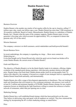 Dunkin Dunuts Essay
Business Overview
Dunkin Donuts is the number one retailer of hot regular coffee by the cup in America, selling 2.7
million cups a day, nearly one billion cups a year. Dunkin Donuts has more than 7,200 restaurants in
30 countries worldwide. Based in Canton, Massachusetts, Dunkin Donuts is a subsidiary of Dunkin
Brands, Inc1. Despite what the name of the company suggests, Dunkin Donuts major revenue
generator is beverage sales which accounts for approximately 70%, as compared to donuts that
generate only 14% of the sales2.
Mission Statement
The company s mission is to thrill customers, enrich stakeholders and build powerful brands3.
Recent Business News
In recent undertakings, the company is expanding on a large ... Show more content on
Helpwriting.net ...
It was then bought out by Pernod Ricard after which the quick service brand was broken off to
create Dunkin Brands, the current owner of Dunkin Donuts7.
Goals and Objectives
The objective of Dunkin Brands is to be the Quick Quality leader in its industry, offering a higher
evolution of the standard quick dining experience, with innovative product choices at the right
price. Despite being a fast food chain, Dunkin donuts prides itself on serving quality food. To
achieve this objective, the company is focused on a couple of core strategies such as, expanding the
Dunkin Donuts brand both nationally, and internationally.
Dunkin Donuts also offer a range of development opportunities to franchisees. They are looking for
multi unit franchisees that will commit to a five restaurant minimum, who possess a net worth of
at least $1.5 million and minimum liquidity of $750,000. Dunkin Donuts strategy for new market
expansion focuses on identifying the right franchisees willing to commit the resources to build a
network of restaurants, rather than just opening one at a time
Marketing Strategy
Dunkin Donuts has a well established brand strategy which has been perfected over the years.
They believe in delivering value and speed, with an emphasis on variety8. They have mastered this
strategy by incorporating the 4P s in their marketing strategy as stated below:
Price
 