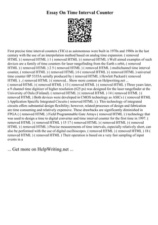 Essay On Time Interval Counter
First precise time interval counters (TICs) as autonomous were built in 1970s and 1980s in the last
century with the use of an interpolation method based on analog time expansion. ( removed
HTML ) ( removed HTML ) 1 ( removed HTML ) ( removed HTML ) Well aimed examples of such
devices are a family of time counters for laser rangefinding from the Earth s orbit, ( removed
HTML ) ( removed HTML ) 2 5 ( removed HTML ) ( removed HTML ) multichannel time interval
counter, ( removed HTML ) ( removed HTML ) 6 ( removed HTML ) ( removed HTML ) universal
time counter HP 5335A serially produced by ( removed HTML ) Hewlett Packard ( removed
HTML ) , ( removed HTML ) ( removed... Show more content on Helpwriting.net ...
( removed HTML ) ( removed HTML ) 13 ( removed HTML ) ( removed HTML ) Three years later,
a 9 channel time digitizer of higher resolution (625 ps) was designed for the laser rangefinder at the
University of Oulu (Finland). ( removed HTML ) ( removed HTML ) 14 ( removed HTML ) (
removed HTML ) Both devices were developed in CMOS technology as ASICs ( ( removed HTML
) Application Specific Integrated Circuits ( removed HTML ) ). This technology of integrated
circuits offers substantial design flexibility; however, related processes of design and fabrication
are time consuming and relatively expensive. These drawbacks are significantly diminished in
FPGA ( ( removed HTML ) Field Programmable Gate Arrays ( removed HTML ) ) technology that
was used to design a time to digital converter and time interval counter for the first time in 1997. (
removed HTML ) ( removed HTML ) 15 17 ( removed HTML ) ( removed HTML ) ( removed
HTML ) ( removed HTML ) Precise measurements of time intervals, especially relatively short, can
also be performed with the use of digital oscilloscopes. ( removed HTML ) ( removed HTML ) 18 (
removed HTML ) ( removed HTML ) Their operation is based on a very fast sampling of input
events in a
... Get more on HelpWriting.net ...
 