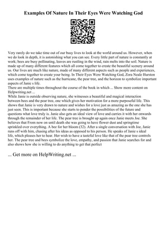 Examples Of Nature In Their Eyes Were Watching God
Very rarely do we take time out of our busy lives to look at the world around us. However, when
we do look in depth, it is astonishing what you can see. Every little part of nature is constantly at
work; bees are busy pollinating, leaves are rustling in the wind, rain melts into the soil. Nature is
made up of many different features which all come together to create the beautiful scenery around
us. Our lives are much like nature, made of many different aspects such as people and experiences,
which come together to create your being. In Their Eyes Were Watching God, Zora Neale Hurston
uses examples of nature such as the hurricane, the pear tree, and the horizon to symbolize important
aspects of Janie s life.
There are multiple times throughout the course of the book in which ... Show more content on
Helpwriting.net ...
While Janie is outside observing nature, she witnesses a beautiful and magical interaction
between bees and the pear tree, one which gives her motivation for a more purposeful life. This
shows that Janie is very drawn to nature and wishes for a love just as amazing as the one she has
just seen. This is important because she starts to ponder the possibilities of the future and
questions what love truly is. Janie also gets an ideal view of love and carries it with her onwards
through the remainder of her life. The pear tree is brought up again once Janie meets Joe. She
believes that From now on until death she was going to have flower dust and springtime
sprinkled over everything. A bee for her bloom (32). After a single conversation with Joe, Janie
runs off with him, chasing after his ideas as opposed to his person. He speaks of Janie s ideal
life, which pleases her to hear. Her wish to have a tasteful love like that of the pear tree controls
her. The pear tree and bees symbolize the love, empathy, and passion that Janie searches for and
also shows how she is willing to do anything to get that perfect
... Get more on HelpWriting.net ...
 