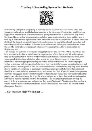Creating A Rewarding System For Students
Participating all together and putting in work the reward system would lead to less stress and
frustration and students would also have more fun in the classroom. Creating this would increase
happy faces and smiles all over the classroom, giving them freedom to choose what they would
like to do. Having a clear communication and clear ideas; students tend to focus and this also is
exciting to them because it gives them more opportunities to feel accomplished. With less stress the
ability of the students increase to focus better, determining the strenghths of each individual and
rewarding them is what makes a difference in each classroom. Helping each other is what makes
this world a better place, helping each other and recognizing their... Show more content on
Helpwriting.net ...
This changes the outcome of their daily struggle (Kennedy and Jolivette). When students do not
have aprents involved their attitudes can be negative, this affects their social life and evrything
they are trying to achieve. Positive reinforcement occurs naturally in everyone daily lives, from
young people to the oldest adults but when people are not willing to change it is soemthing
impossible. Rewarding people for doing the correct action will increase the chance of people
willing to continue with their positive behaviors. Everyone is different, and by saying teachers and
parents ahve to work togetehr to find the correct to help their student in the way they need. Students
always want to get something in exchange when they present correct behaviors. Reinforcement
should be accepted and used by every teacher and parent. As Chris Wojturski stated in the personal
interview he suggests positive reinforcement will help children change how they act towards other
people, everyday is necessary the help of teachers and parents to focus their students on important
activities to create a clear and positive environment. This can encourage children develop the
correct skills to acquire rewards and get what they want (Wojturski). Working together can find a
way to increase positive reinforcement and this will increase the behavior of the students in the
classrooms. Teachers
... Get more on HelpWriting.net ...
 