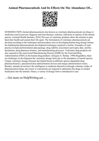 Animal Pharmaceuticals And Its Effects On The Abundance Of...
INTRODUCTION Animal pharmaceuticals also known as veterinary pharmaceuticals are drugs or
medicines used to prevent; diagnose and treat diseases, sickness, infections or injuries of the animal
species. (Animal Health Institute, 2016) The uses of veterinary products allow the animals to gain
back their health and sustain their life spent. The formulation of veterinary pharmaceuticals are
develop according to the techniques and procedures uses in developing human drug dosage formas
the fundamental pharmaceuticals development techniques required is similar. Examples of such
practice include preformulation data package, drug stability assessment and expiry date, sterility
declaration, drug pharmaco kinetics, and manufacturing processes. Veterinary drug products are
also exposed to the same Good Manufacturing Practice (GMP) by the Food and Drug
Administration (FDA) as the human drug products. (Gregory E. Hardee, 1998) Regardless, there
are challenges in development the veterinary dosage form due to the abundance of animal species.
Unique veterinary dosage formsare developed based on different species dependent drug
pharmacokinetics, specialized dose administration devices and unique administration routes.
Besides, animals do not have the intelligence to medicate themselves through voluntary intake of
pharmaceutical drugs, the owner or veterinarian are required to administer the drugs or needed
medication into the animals. Hence, a variety of dosage form is introduced to ease
... Get more on HelpWriting.net ...
 