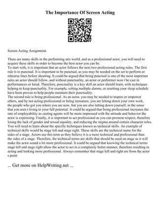 The Importance Of Screen Acting
Screen Acting Assignment.
There are many skills in the performing arts world, and as a professional actor, you will need to
acquire these skills in order to become the best actor you can be.
To start with, it is important that an actor follows the next two professional acting rules. The first
rule is to punctual. It is important to be punctual, as you may be needed on the set to perform or
rehearse lines before shooting. It could be argued that being punctual is one of the most important
rules an actor should follow, and without punctuality, an actor or performer won t be cast in
performances or hired. Therefore, punctuality is a key skill an actor should learn, with techniques
helping to keep punctuality. For example, setting multiple alarms, or resetting your sleep schedule
have been proven to help people maintain their punctuality.
The second rule is being professional. As an actor, you may be needed to inspire or empower
others, and by not acting professional or being immature, you are letting down your own work,
the people who got you where you are now, but you are also letting down yourself, in the sense
that you aren t living to your full potential. It could be argued that being professional increases the
rate of employability as casting agents will be more impressed with the attitude and behavior the
actor is expressing. Finally, it is important to act professional as you can promote respect, therefore
losing the lack of gender and sexual equality, and reducing the stigma around certain character roles.
You will need to learn about the specific techniques known as technical skills. An example of
technical skills would be stage left and stage right. These skills are the technical name for the
sides of a stage. Actors use this term as they believe it is a more technical and professional than
the sides of a stage. Therefore, the technical terms are skills that should be used on stage as it will
make the actor sound a lot more professional. It could be argued that knowing the technical terms
stage left and stage right allow the actor to act in a completely better manner, therefore resulting in
acting and looking more professional. Always remember that stage left and right are from the actor
s point
... Get more on HelpWriting.net ...
 
