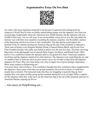 Argumentative Essay On Iwo Jima
Iwo Jima is the most important memorial to me because it represents the turning point for
America in World War II when we finally started taking charge over the Japanese. Iwo Jima was
an amazingly fought battle where the Americans lost 26,000 marines, but the Japanese only lost
22,000 of their men. Yet, we still won. It was an incredible victory for us. It is the only battle the
marines won with their own casualties exceeding the enemies casualties. Joe Rosenthal s picture
of the flag being raised at Iwo Jima is truly remarkable. The idea that he could capture the
moment of the six marines hauling the American flag up the side of the mountain is impressive.
Those man of history were Sergeant Michael Strank, Corporal Harlon Block, and Private First
Class Franklin Sousley who sadly were killed in action over the next few days. The three surviving
flag raisers in the photograph were Corporals Rene Gagon, Ira Hayes, and Harold Scultz. Who
knows if we would have beaten the Japanese had we not gained Iwo Jima? Americans needed a
naval base and the Japanese island of Iwo Jima had two. The Japanese were controlling the air, and
we needed a base to send our naval aircraft carriers out to sea in order to take down the Imperial
Japanese Air Force. Plus, Iwo Jima being very close to Japan was of great strategic importance. ...
Show more content on Helpwriting.net ...
You never know who to believe. You would have thought that they would have been slaughtered by
the Japanese s heavy guns when they ran up that mountain; but you never know, it could have
simply been a miracle. The memorial looks like they are struggling to push the flag up, but I
imagine they were quite stealthy going up the mountain during the cover of night. What a surprise
for the Japanese when they woke up to see the American flag at the top of the mountain and tons of
American Marines opening up fire on
... Get more on HelpWriting.net ...
 