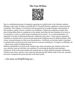 The Case Of Ikea
Ikea is a multinational group of companies operating on a global scale in the furniture industry,
offering a wide range of ready to assemble (Do It Yourself) furniture, appliances, and accessories
worldwide. The company is well known and recognized for its modern designs, functionality of
their products, quality services, and their eco friendliness. Within the competitive market, Ikea
aims at being better than its competitors in the market, and offers the best standards of services to
its customers, as well as a wider range of products for low prices. As a system practitioner, it is
important to be able to differentiate between a difficulty and a mess. A mess may be regarded as
a problem or situation that is perceived and understood in different terms by different people. With
a mess, external settings are what cause dissatisfaction. A difficulty on the other hand is a problem
or situation that is perceived on the same basis by everyone examining it. To improve a difficulty, all
... Show more content on Helpwriting.net ...
Different stakeholders involved in the situation may study and analyze the situation in their own
way, and they come up with their own methods of overcoming the problem and reaching a
conclusion. In the soft system method, the situation has no clearly defined structured, and that the
solution comes from a person s own creativity and learning after further study of the case, and does
not need a computerized system like that in the hard system
... Get more on HelpWriting.net ...
 