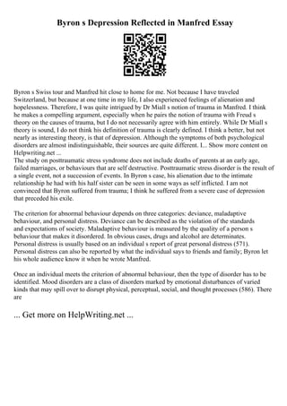 Byron s Depression Reflected in Manfred Essay
Byron s Swiss tour and Manfred hit close to home for me. Not because I have traveled
Switzerland, but because at one time in my life, I also experienced feelings of alienation and
hopelessness. Therefore, I was quite intrigued by Dr Miall s notion of trauma in Manfred. I think
he makes a compelling argument, especially when he pairs the notion of trauma with Freud s
theory on the causes of trauma, but I do not necessarily agree with him entirely. While Dr Miall s
theory is sound, I do not think his definition of trauma is clearly defined. I think a better, but not
nearly as interesting theory, is that of depression. Although the symptoms of both psychological
disorders are almost indistinguishable, their sources are quite different. I... Show more content on
Helpwriting.net ...
The study on posttraumatic stress syndrome does not include deaths of parents at an early age,
failed marriages, or behaviours that are self destructive. Posttraumatic stress disorder is the result of
a single event, not a succession of events. In Byron s case, his alienation due to the intimate
relationship he had with his half sister can be seen in some ways as self inflicted. I am not
convinced that Byron suffered from trauma; I think he suffered from a severe case of depression
that preceded his exile.
The criterion for abnormal behaviour depends on three categories: deviance, maladaptive
behaviour, and personal distress. Deviance can be described as the violation of the standards
and expectations of society. Maladaptive behaviour is measured by the quality of a person s
behaviour that makes it disordered. In obvious cases, drugs and alcohol are determinates.
Personal distress is usually based on an individual s report of great personal distress (571).
Personal distress can also be reported by what the individual says to friends and family; Byron let
his whole audience know it when he wrote Manfred.
Once an individual meets the criterion of abnormal behaviour, then the type of disorder has to be
identified. Mood disorders are a class of disorders marked by emotional disturbances of varied
kinds that may spill over to disrupt physical, perceptual, social, and thought processes (586). There
are
... Get more on HelpWriting.net ...
 