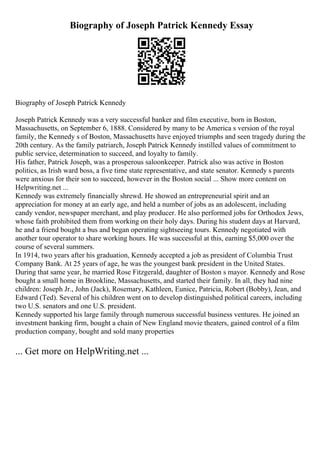 Biography of Joseph Patrick Kennedy Essay
Biography of Joseph Patrick Kennedy
Joseph Patrick Kennedy was a very successful banker and film executive, born in Boston,
Massachusetts, on September 6, 1888. Considered by many to be America s version of the royal
family, the Kennedy s of Boston, Massachusetts have enjoyed triumphs and seen tragedy during the
20th century. As the family patriarch, Joseph Patrick Kennedy instilled values of commitment to
public service, determination to succeed, and loyalty to family.
His father, Patrick Joseph, was a prosperous saloonkeeper. Patrick also was active in Boston
politics, as Irish ward boss, a five time state representative, and state senator. Kennedy s parents
were anxious for their son to succeed, however in the Boston social ... Show more content on
Helpwriting.net ...
Kennedy was extremely financially shrewd. He showed an entrepreneurial spirit and an
appreciation for money at an early age, and held a number of jobs as an adolescent, including
candy vendor, newspaper merchant, and play producer. He also performed jobs for Orthodox Jews,
whose faith prohibited them from working on their holy days. During his student days at Harvard,
he and a friend bought a bus and began operating sightseeing tours. Kennedy negotiated with
another tour operator to share working hours. He was successful at this, earning $5,000 over the
course of several summers.
In 1914, two years after his graduation, Kennedy accepted a job as president of Columbia Trust
Company Bank. At 25 years of age, he was the youngest bank president in the United States.
During that same year, he married Rose Fitzgerald, daughter of Boston s mayor. Kennedy and Rose
bought a small home in Brookline, Massachusetts, and started their family. In all, they had nine
children: Joseph Jr., John (Jack), Rosemary, Kathleen, Eunice, Patricia, Robert (Bobby), Jean, and
Edward (Ted). Several of his children went on to develop distinguished political careers, including
two U.S. senators and one U.S. president.
Kennedy supported his large family through numerous successful business ventures. He joined an
investment banking firm, bought a chain of New England movie theaters, gained control of a film
production company, bought and sold many properties
... Get more on HelpWriting.net ...
 