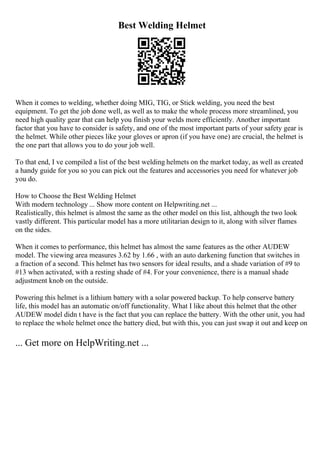 Best Welding Helmet
When it comes to welding, whether doing MIG, TIG, or Stick welding, you need the best
equipment. To get the job done well, as well as to make the whole process more streamlined, you
need high quality gear that can help you finish your welds more efficiently. Another important
factor that you have to consider is safety, and one of the most important parts of your safety gear is
the helmet. While other pieces like your gloves or apron (if you have one) are crucial, the helmet is
the one part that allows you to do your job well.
To that end, I ve compiled a list of the best welding helmets on the market today, as well as created
a handy guide for you so you can pick out the features and accessories you need for whatever job
you do.
How to Choose the Best Welding Helmet
With modern technology ... Show more content on Helpwriting.net ...
Realistically, this helmet is almost the same as the other model on this list, although the two look
vastly different. This particular model has a more utilitarian design to it, along with silver flames
on the sides.
When it comes to performance, this helmet has almost the same features as the other AUDEW
model. The viewing area measures 3.62 by 1.66 , with an auto darkening function that switches in
a fraction of a second. This helmet has two sensors for ideal results, and a shade variation of #9 to
#13 when activated, with a resting shade of #4. For your convenience, there is a manual shade
adjustment knob on the outside.
Powering this helmet is a lithium battery with a solar powered backup. To help conserve battery
life, this model has an automatic on/off functionality. What I like about this helmet that the other
AUDEW model didn t have is the fact that you can replace the battery. With the other unit, you had
to replace the whole helmet once the battery died, but with this, you can just swap it out and keep on
... Get more on HelpWriting.net ...
 