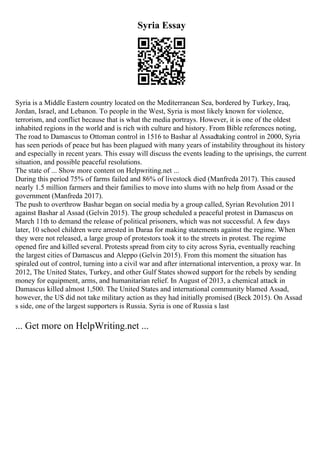 Syria Essay
Syria is a Middle Eastern country located on the Mediterranean Sea, bordered by Turkey, Iraq,
Jordan, Israel, and Lebanon. To people in the West, Syria is most likely known for violence,
terrorism, and conflict because that is what the media portrays. However, it is one of the oldest
inhabited regions in the world and is rich with culture and history. From Bible references noting,
The road to Damascus to Ottoman control in 1516 to Bashar al Assadtaking control in 2000, Syria
has seen periods of peace but has been plagued with many years of instability throughout its history
and especially in recent years. This essay will discuss the events leading to the uprisings, the current
situation, and possible peaceful resolutions.
The state of ... Show more content on Helpwriting.net ...
During this period 75% of farms failed and 86% of livestock died (Manfreda 2017). This caused
nearly 1.5 million farmers and their families to move into slums with no help from Assad or the
government (Manfreda 2017).
The push to overthrow Bashar began on social media by a group called, Syrian Revolution 2011
against Bashar al Assad (Gelvin 2015). The group scheduled a peaceful protest in Damascus on
March 11th to demand the release of political prisoners, which was not successful. A few days
later, 10 school children were arrested in Daraa for making statements against the regime. When
they were not released, a large group of protestors took it to the streets in protest. The regime
opened fire and killed several. Protests spread from city to city across Syria, eventually reaching
the largest cities of Damascus and Aleppo (Gelvin 2015). From this moment the situation has
spiraled out of control, turning into a civil war and after international intervention, a proxy war. In
2012, The United States, Turkey, and other Gulf States showed support for the rebels by sending
money for equipment, arms, and humanitarian relief. In August of 2013, a chemical attack in
Damascus killed almost 1,500. The United States and international community blamed Assad,
however, the US did not take military action as they had initially promised (Beck 2015). On Assad
s side, one of the largest supporters is Russia. Syria is one of Russia s last
... Get more on HelpWriting.net ...
 