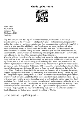 Grade Up Narrative
Rushi Patel
Mr. Warner
Language Arts
3 February, 2016
Grade Up
Hey Ben, have you seen this? my dad exclaimed. Oh shoot, what could it be this time, I
considered? I hoped that it wouldn t be a bad grade, because I had not done anything yesterday
and the days before, as I had been practicing hard for a game against our rival school. Hopefully it
could have been something a kid in his class from Harvard had made, like last week when
someone had made an toy car that ran on carbon dioxide. Seen what Dad? I stammered. Just
come down here! he shouted. Fearing the worst, I wrenched open the door, and bolted down the
stairs to my Dad s office, where I saw him looking at his computer. Immediately, I knew what he
was yelling at me for. So ... Show more content on Helpwriting.net ...
When the bell rang I bolted out of science and sprinted across the broken pavement, brushing past
many students. When I got inside, I went through my study guide multiple times, until Ms. Baker,
my teacher, told us to put away our study guides and bring out a pencil. She passed out the test,
and with a groan I saw how thick it was. I opened it and it there were 50 questions! Immediately, I
got stumped on the first question. And then the fifth one. And the seventh, tenth, nineteenth, which
were all about some crazy kid name Bill trying to figure out which bike tire was the best for the
price. When I finally was finished with the test, there was 2 minutes left in the period. I reluctantly
dropped my paper into the scanner, my hand sweaty from nervousness. Slowly I opened my eyes.
No I whispered to myself. I had gotten a B , which I doubted would have raised my grade up to a C
or above, which is what I needed to be able to shoot some hoops again. But at least I didn t get a C
or lower, which would have surely dropped my grade to an F, and make me in a bigger hole than I
was before. So as the bell rang, I reluctantly got my backpack and went to the parking lot where my
dad was going to pick me up. I knew right off the bat that he was going to ask me what I got. So, I
came straight out and told him that I got a B . But I layed it on thick saying that I was sure that
it wouldn t drop my grade, and would probably bring it up. So when we got home, we checked
Grade Check and saw that my grade was only brought up by 3%, to a
... Get more on HelpWriting.net ...
 