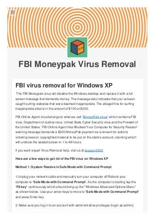 FBI Moneypak Virus Removal
FBI virus removal for Windows XP
The FBI Moneypak virus will disable the Windows desktop and replace it with a full
screen message that demands money. The message also indicates that you’ve been
caught surfing websites that were deemed inappropriate. The alleged fine for surfing
inappropriate sites is in the amount of $100 or $200.
FBI Online Agent virus belongs to what we call ‘MoneyPak virus’ which contains FBI
virus, Department of Justice virus, United State Cyber Security virus and the Firewall of
the United States. ‘FBI Online Agent Has Blocked Your Computer for Security Reason’
warning message demands a $200 MoneyPak payment as a ransom for actions
violating laws on copyrighted material to be put on the state’s account, claiming which
will unblock the sealed screen in 1 to 48 hours.
If you want expert Virus Removal help, visit us at isupport365
Here are a few ways to get rid of the FBI virus on Windows XP
Method 1: System Restore in Safe Mode with Command Prompt
1.Unplug your network cable and manually turn your computer off.Reboot your
computer is “Safe Mode with Command Prompt”. As the computer is booting tap the
“F8 key" continuously which should bring up the "Windows Advanced Options Menu"
as shown below. Use your arrow keys to move to "Safe Mode with Command Prompt"
and press Enter key.
2. Make sure you log in to an account with administrative privileges (login as admin).

 
