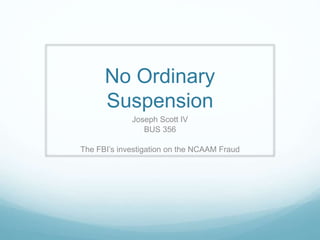 No Ordinary
Suspension
Joseph Scott IV
BUS 356
The FBI’s investigation on the NCAAM Fraud
 