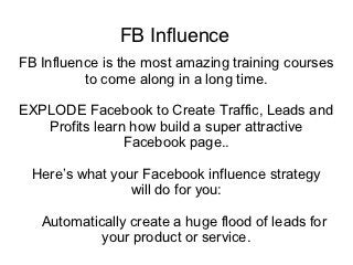 FB Influence
FB Influence is the most amazing training courses
          to come along in a long time.

EXPLODE Facebook to Create Traffic, Leads and
   Profits learn how build a super attractive
                Facebook page..

  Here’s what your Facebook influence strategy
                 will do for you:

   Automatically create a huge flood of leads for
            your product or service.
 