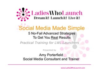 Social Media Made Simple
     5 No-Fail Advanced Strategies
        To Get You Real Results
Practical Training for LWL Launchers

              Presented by

          Amy Porterfield
 Social Media Consultant and Trainer

                             www.LadiesWhoLaunch.com
 
