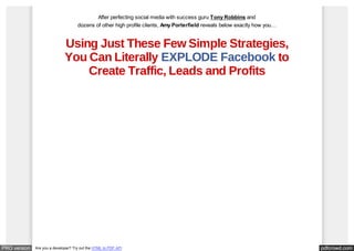 After perfecting social media with success guru Tony Robbins and
                                     dozens of other high profile clients, Amy Porterfield reveals below exactly how you…


                              Using Just These Few Simple Strategies,
                              You Can Literally EXPLODE Facebook to
                                  Create Traffic, Leads and Profits




PRO version   Are you a developer? Try out the HTML to PDF API                                                              pdfcrowd.com
 