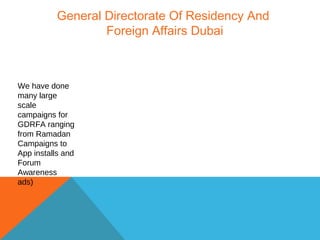 General Directorate Of Residency And
Foreign Affairs Dubai
We have done
many large
scale
campaigns for
GDRFA ranging
from Ramadan
Campaigns to
App installs and
Forum
Awareness
ads)
 
