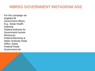 MBRSG GOVERNMENT INSTAGRAM ADS
For this campaign we
targeted all
Government offices.
E.g.. Dubai Health
Authority
Federal Authority for
Government Human
Resources
Federal Electricity &
Water Authority Head
Office, Dubai
Federal Foods
Government etc
 